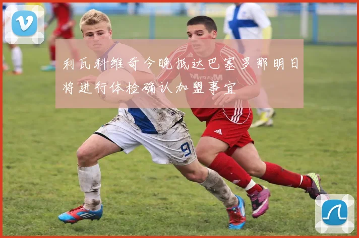 利瓦科维奇今晚抵达巴塞罗那明日将进行体检确认加盟事宜