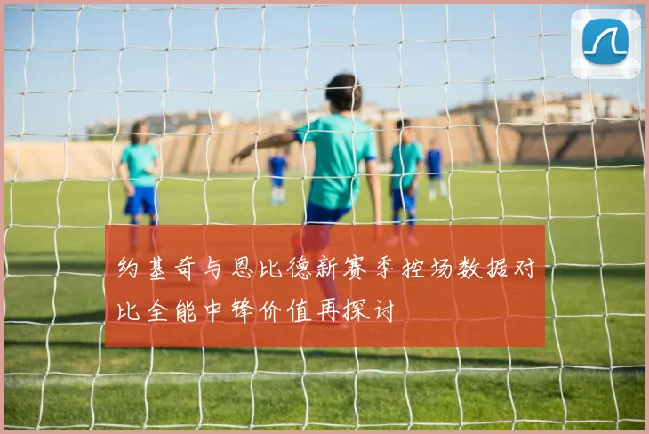约基奇与恩比德新赛季控场数据对比全能中锋价值再探讨