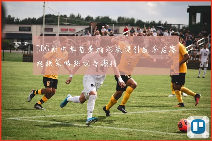 EDG新中单首秀精彩表现引发季后赛轮换策略热议与期待