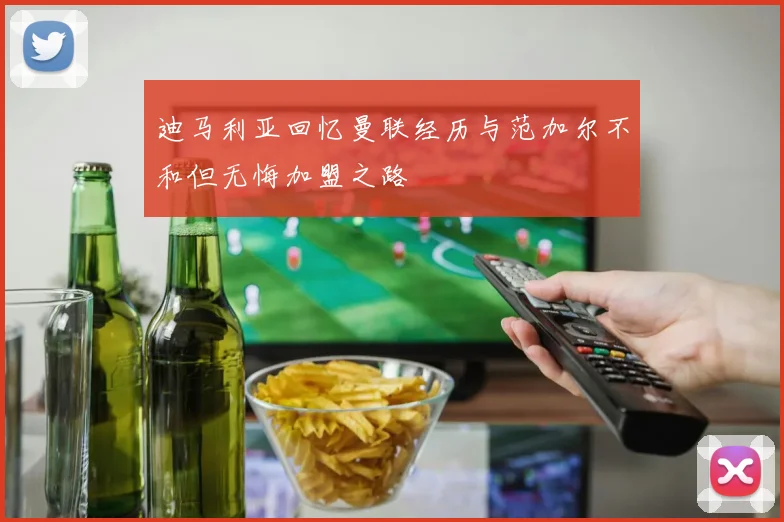迪马利亚回忆曼联经历与范加尔不和但无悔加盟之路