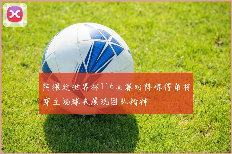 阿根廷世界杯116决赛对阵佛得角将穿主场球衣展现团队精神