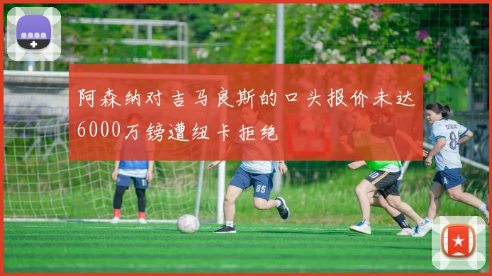 阿森纳对吉马良斯的口头报价未达6000万镑遭纽卡拒绝