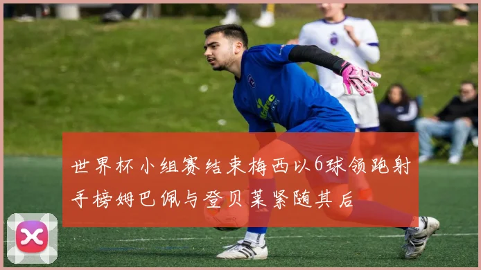 世界杯小组赛结束梅西以6球领跑射手榜姆巴佩与登贝莱紧随其后