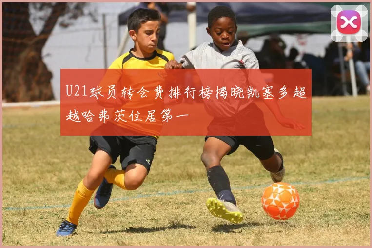 U21球员转会费排行榜揭晓凯塞多超越哈弗茨位居第一