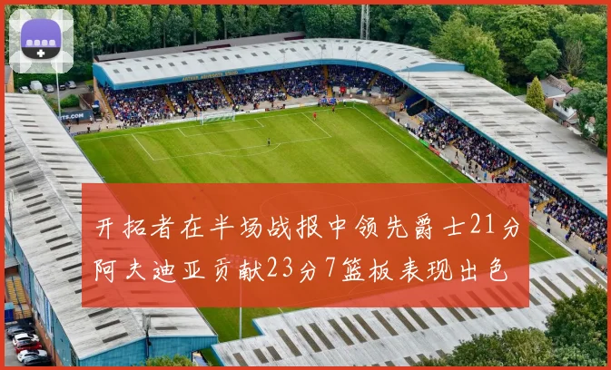 开拓者在半场战报中领先爵士21分阿夫迪亚贡献23分7篮板表现出色