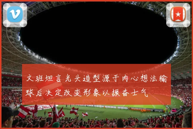 文班坦言光头造型源于内心想法输球后决定改变形象以振奋士气