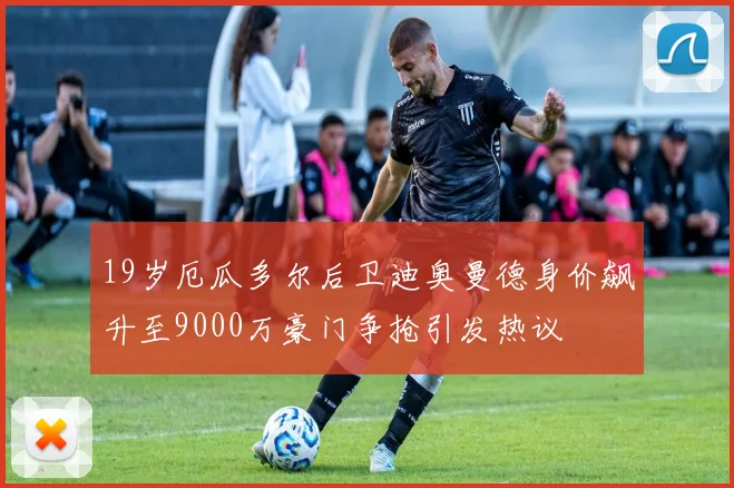 19岁厄瓜多尔后卫迪奥曼德身价飙升至9000万豪门争抢引发热议