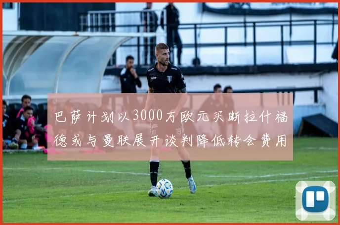 巴萨计划以3000万欧元买断拉什福德或与曼联展开谈判降低转会费用