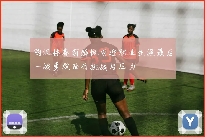 陶汉林赛前感慨或迎职业生涯最后一战勇敢面对挑战与压力