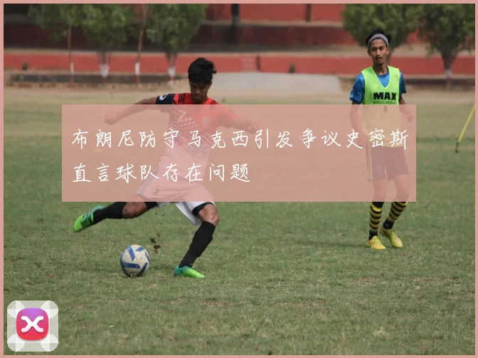 布朗尼防守马克西引发争议史密斯直言球队存在问题