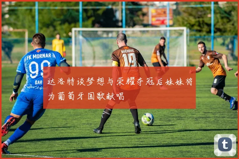 达洛特谈梦想与荣耀夺冠后妹妹将为葡萄牙国歌献唱