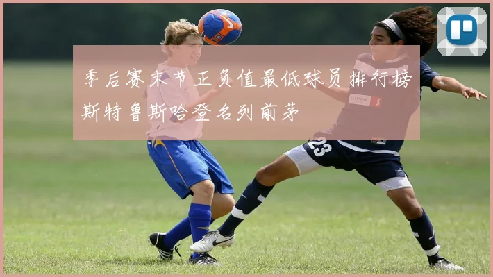 季后赛末节正负值最低球员排行榜斯特鲁斯哈登名列前茅