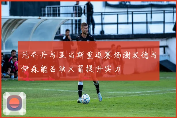 范乔丹与亚当斯重返赛场谢泼德与伊森能否助火箭提升实力