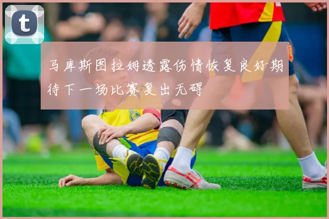 马库斯图拉姆透露伤情恢复良好期待下一场比赛复出无碍