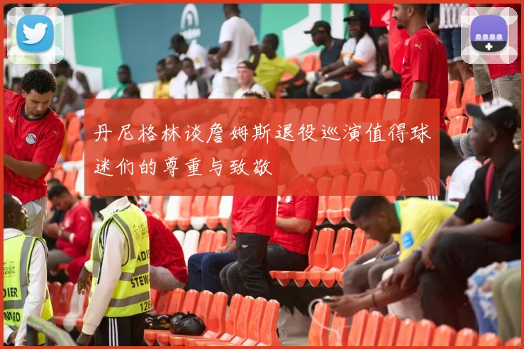 丹尼格林谈詹姆斯退役巡演值得球迷们的尊重与致敬